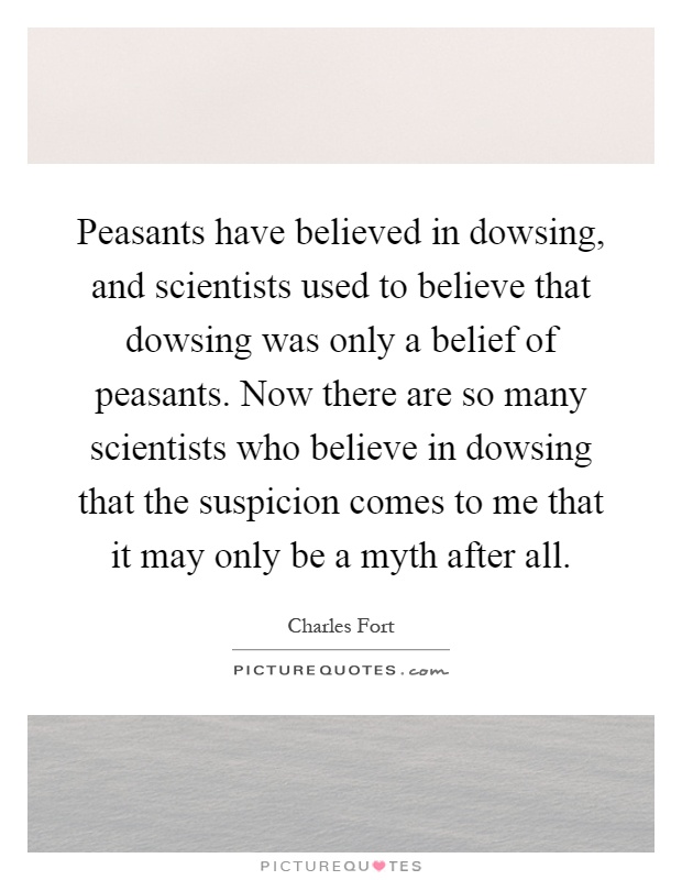 Peasants have believed in dowsing, and scientists used to believe that dowsing was only a belief of peasants. Now there are so many scientists who believe in dowsing that the suspicion comes to me that it may only be a myth after all Picture Quote #1