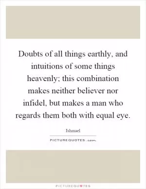 Doubts of all things earthly, and intuitions of some things heavenly; this combination makes neither believer nor infidel, but makes a man who regards them both with equal eye Picture Quote #1