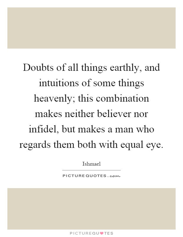 Doubts of all things earthly, and intuitions of some things heavenly; this combination makes neither believer nor infidel, but makes a man who regards them both with equal eye Picture Quote #1