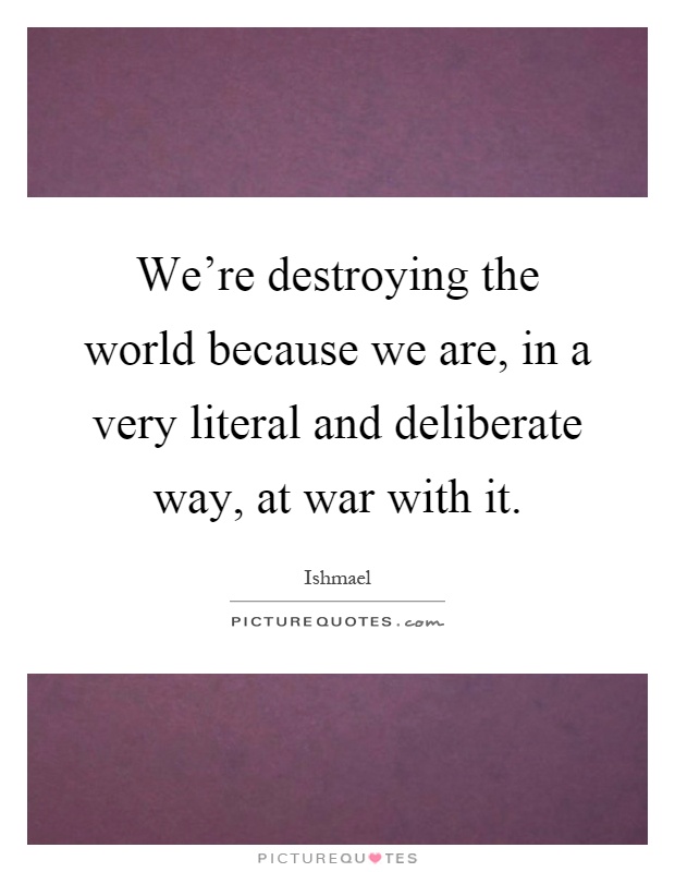 We're destroying the world because we are, in a very literal and deliberate way, at war with it Picture Quote #1