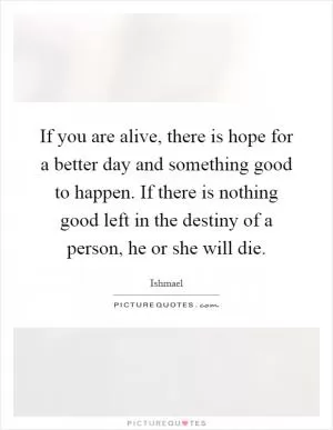If you are alive, there is hope for a better day and something good to happen. If there is nothing good left in the destiny of a person, he or she will die Picture Quote #1