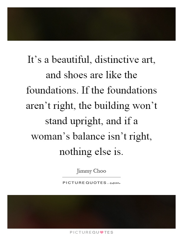 It's a beautiful, distinctive art, and shoes are like the foundations. If the foundations aren't right, the building won't stand upright, and if a woman's balance isn't right, nothing else is Picture Quote #1
