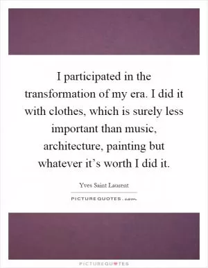 I participated in the transformation of my era. I did it with clothes, which is surely less important than music, architecture, painting but whatever it’s worth I did it Picture Quote #1