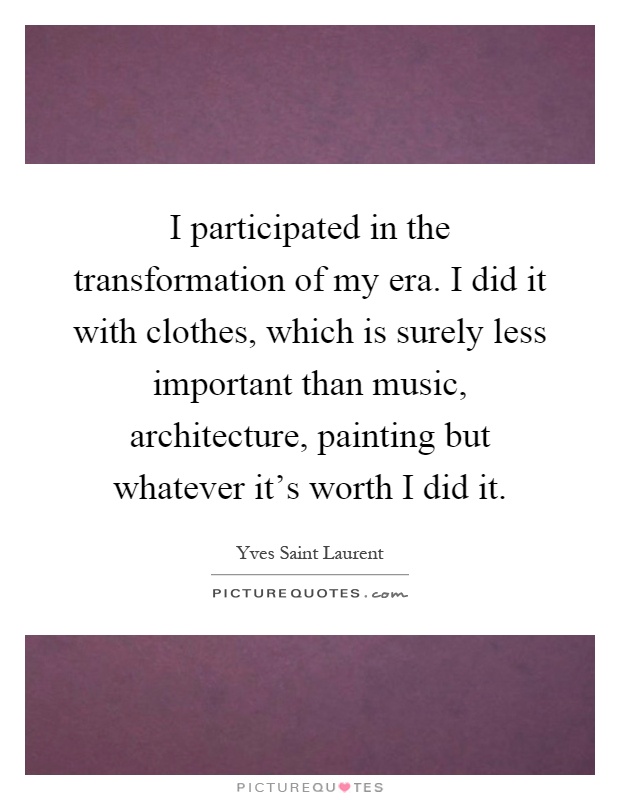 I participated in the transformation of my era. I did it with clothes, which is surely less important than music, architecture, painting but whatever it's worth I did it Picture Quote #1