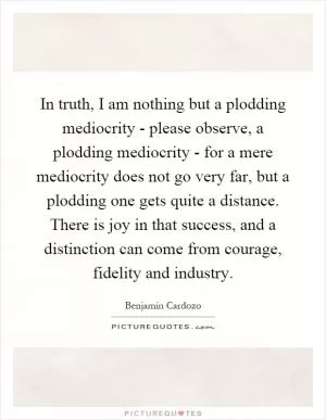 In truth, I am nothing but a plodding mediocrity - please observe, a plodding mediocrity - for a mere mediocrity does not go very far, but a plodding one gets quite a distance. There is joy in that success, and a distinction can come from courage, fidelity and industry Picture Quote #1