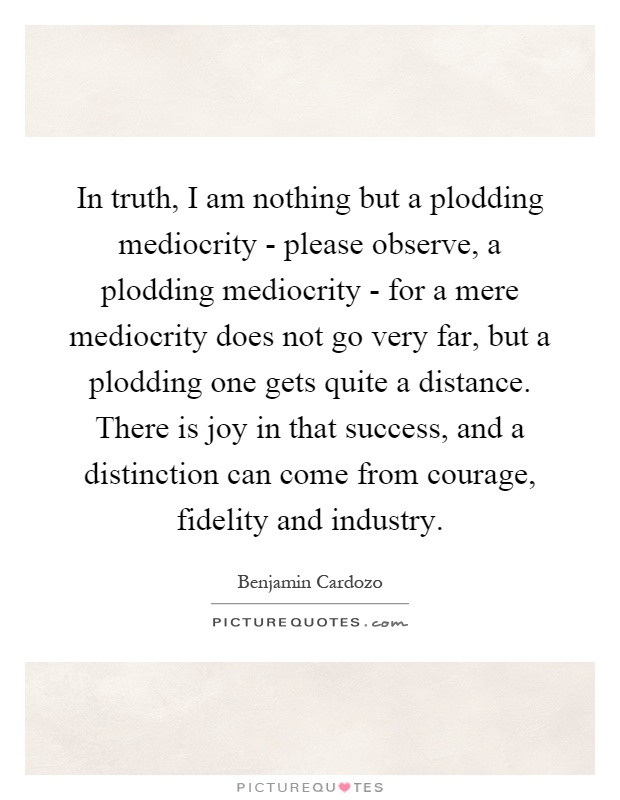 In truth, I am nothing but a plodding mediocrity - please observe, a plodding mediocrity - for a mere mediocrity does not go very far, but a plodding one gets quite a distance. There is joy in that success, and a distinction can come from courage, fidelity and industry Picture Quote #1