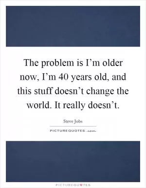 The problem is I’m older now, I’m 40 years old, and this stuff doesn’t change the world. It really doesn’t Picture Quote #1