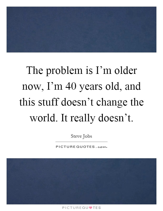 The problem is I'm older now, I'm 40 years old, and this stuff doesn't change the world. It really doesn't Picture Quote #1
