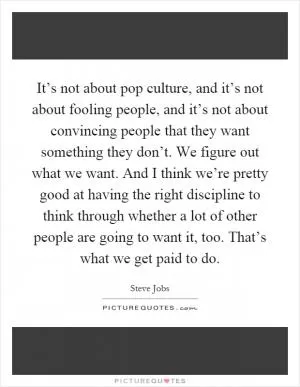 It’s not about pop culture, and it’s not about fooling people, and it’s not about convincing people that they want something they don’t. We figure out what we want. And I think we’re pretty good at having the right discipline to think through whether a lot of other people are going to want it, too. That’s what we get paid to do Picture Quote #1