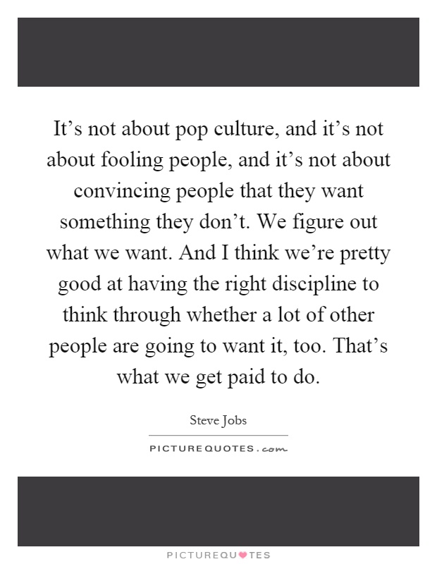 It's not about pop culture, and it's not about fooling people, and it's not about convincing people that they want something they don't. We figure out what we want. And I think we're pretty good at having the right discipline to think through whether a lot of other people are going to want it, too. That's what we get paid to do Picture Quote #1