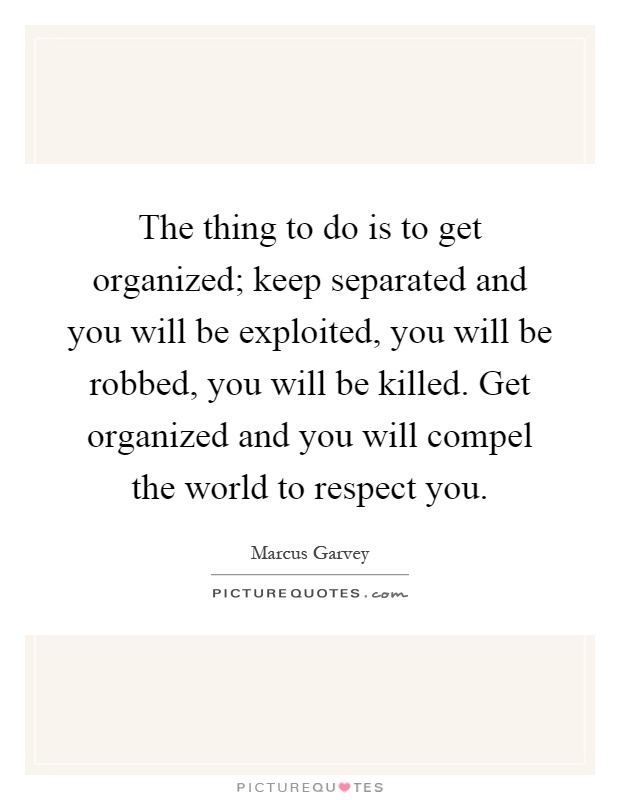 The thing to do is to get organized; keep separated and you will be exploited, you will be robbed, you will be killed. Get organized and you will compel the world to respect you Picture Quote #1