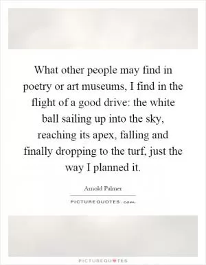 What other people may find in poetry or art museums, I find in the flight of a good drive: the white ball sailing up into the sky, reaching its apex, falling and finally dropping to the turf, just the way I planned it Picture Quote #1