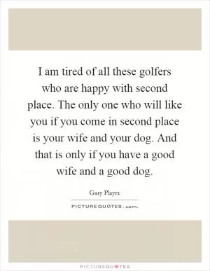 I am tired of all these golfers who are happy with second place. The only one who will like you if you come in second place is your wife and your dog. And that is only if you have a good wife and a good dog Picture Quote #1