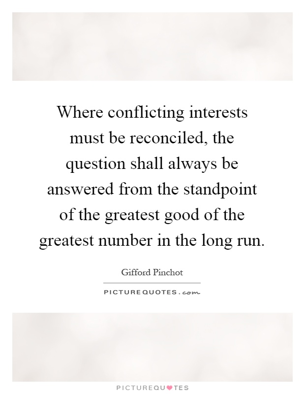 Where conflicting interests must be reconciled, the question shall always be answered from the standpoint of the greatest good of the greatest number in the long run Picture Quote #1