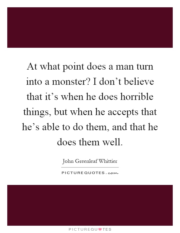 At what point does a man turn into a monster? I don't believe that it's when he does horrible things, but when he accepts that he's able to do them, and that he does them well Picture Quote #1