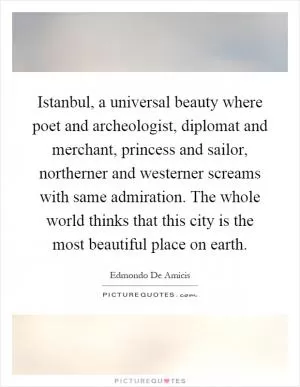 Istanbul, a universal beauty where poet and archeologist, diplomat and merchant, princess and sailor, northerner and westerner screams with same admiration. The whole world thinks that this city is the most beautiful place on earth Picture Quote #1