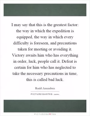 I may say that this is the greatest factor: the way in which the expedition is equipped, the way in which every difficulty is foreseen, and precautions taken for meeting or avoiding it. Victory awaits him who has everything in order, luck, people call it. Defeat is certain for him who has neglected to take the necessary precautions in time, this is called bad luck Picture Quote #1