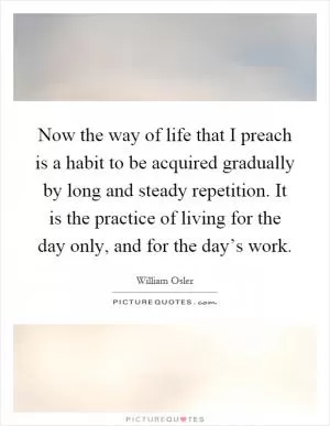 Now the way of life that I preach is a habit to be acquired gradually by long and steady repetition. It is the practice of living for the day only, and for the day’s work Picture Quote #1