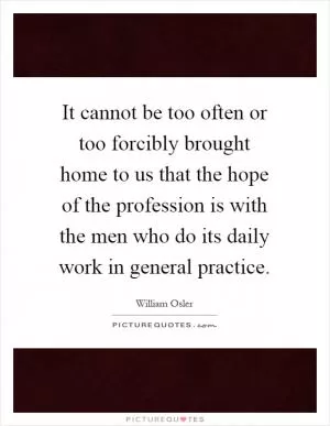 It cannot be too often or too forcibly brought home to us that the hope of the profession is with the men who do its daily work in general practice Picture Quote #1