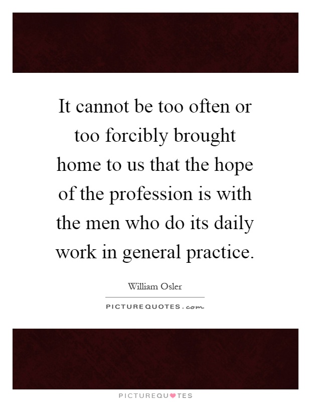 It cannot be too often or too forcibly brought home to us that the hope of the profession is with the men who do its daily work in general practice Picture Quote #1