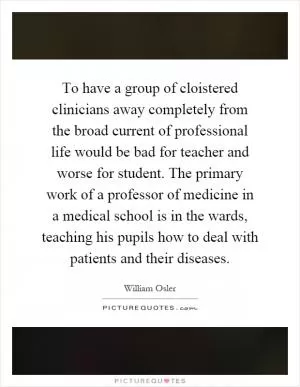 To have a group of cloistered clinicians away completely from the broad current of professional life would be bad for teacher and worse for student. The primary work of a professor of medicine in a medical school is in the wards, teaching his pupils how to deal with patients and their diseases Picture Quote #1