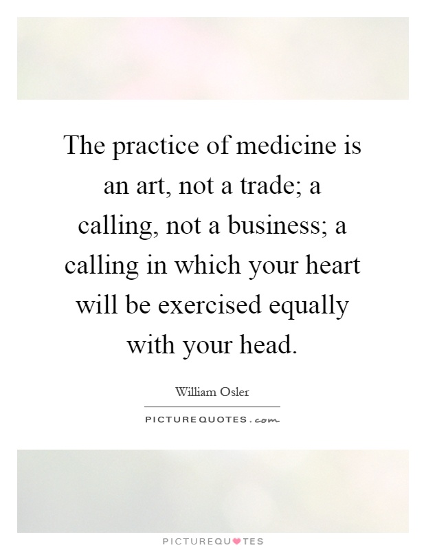 The practice of medicine is an art, not a trade; a calling, not a business; a calling in which your heart will be exercised equally with your head Picture Quote #1