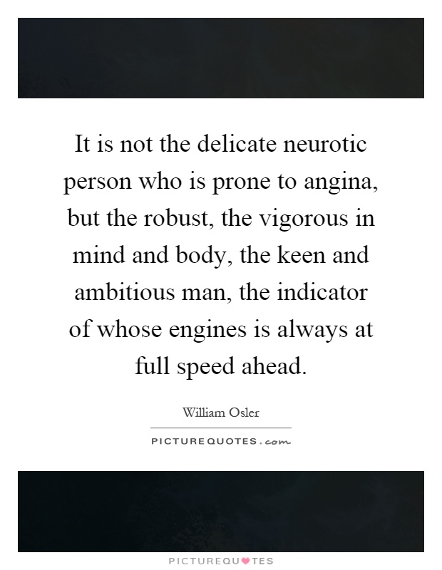 It is not the delicate neurotic person who is prone to angina, but the robust, the vigorous in mind and body, the keen and ambitious man, the indicator of whose engines is always at full speed ahead Picture Quote #1