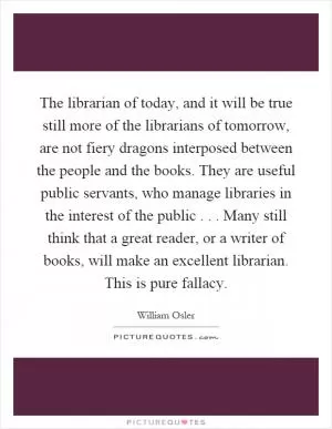 The librarian of today, and it will be true still more of the librarians of tomorrow, are not fiery dragons interposed between the people and the books. They are useful public servants, who manage libraries in the interest of the public... Many still think that a great reader, or a writer of books, will make an excellent librarian. This is pure fallacy Picture Quote #1