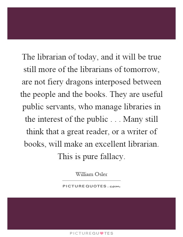 The librarian of today, and it will be true still more of the librarians of tomorrow, are not fiery dragons interposed between the people and the books. They are useful public servants, who manage libraries in the interest of the public... Many still think that a great reader, or a writer of books, will make an excellent librarian. This is pure fallacy Picture Quote #1