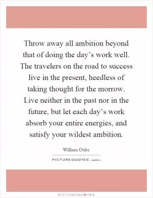 Throw away all ambition beyond that of doing the day’s work well. The travelers on the road to success live in the present, heedless of taking thought for the morrow. Live neither in the past nor in the future, but let each day’s work absorb your entire energies, and satisfy your wildest ambition Picture Quote #1