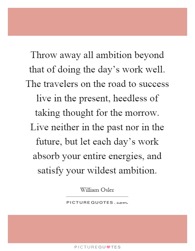 Throw away all ambition beyond that of doing the day's work well. The travelers on the road to success live in the present, heedless of taking thought for the morrow. Live neither in the past nor in the future, but let each day's work absorb your entire energies, and satisfy your wildest ambition Picture Quote #1