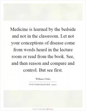 Medicine is learned by the bedside and not in the classroom. Let not your conceptions of disease come from words heard in the lecture room or read from the book. See, and then reason and compare and control. But see first Picture Quote #1