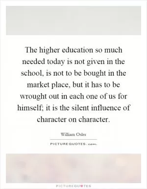 The higher education so much needed today is not given in the school, is not to be bought in the market place, but it has to be wrought out in each one of us for himself; it is the silent influence of character on character Picture Quote #1