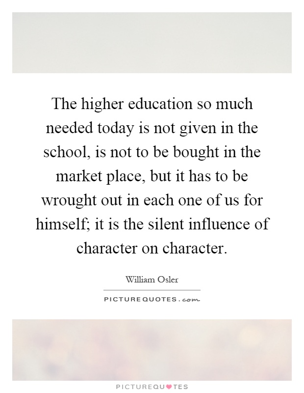 The higher education so much needed today is not given in the school, is not to be bought in the market place, but it has to be wrought out in each one of us for himself; it is the silent influence of character on character Picture Quote #1