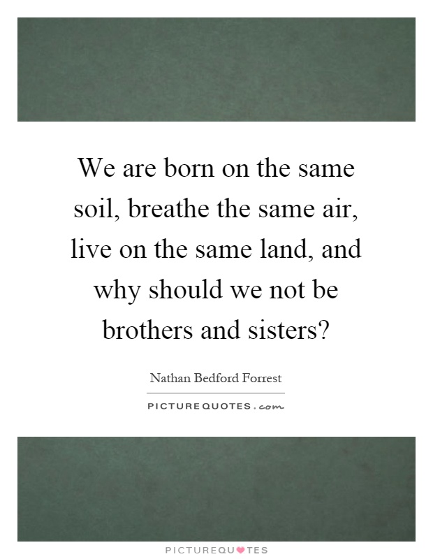We are born on the same soil, breathe the same air, live on the same land, and why should we not be brothers and sisters? Picture Quote #1