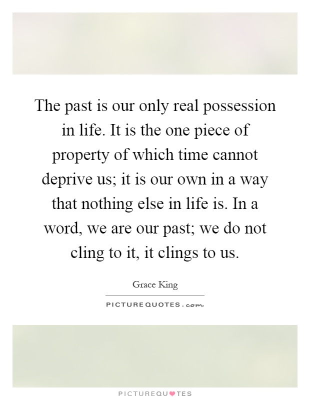 The past is our only real possession in life. It is the one piece of property of which time cannot deprive us; it is our own in a way that nothing else in life is. In a word, we are our past; we do not cling to it, it clings to us Picture Quote #1