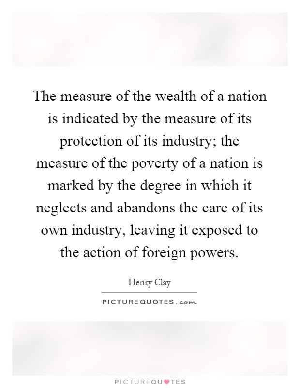 The measure of the wealth of a nation is indicated by the measure of its protection of its industry; the measure of the poverty of a nation is marked by the degree in which it neglects and abandons the care of its own industry, leaving it exposed to the action of foreign powers Picture Quote #1