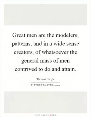 Great men are the modelers, patterns, and in a wide sense creators, of whatsoever the general mass of men contrived to do and attain Picture Quote #1