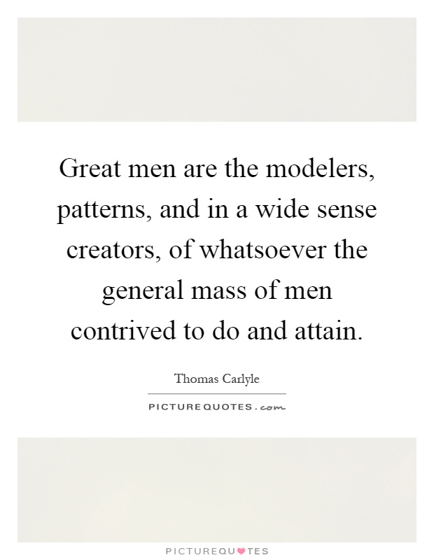 Great men are the modelers, patterns, and in a wide sense creators, of whatsoever the general mass of men contrived to do and attain Picture Quote #1