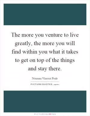 The more you venture to live greatly, the more you will find within you what it takes to get on top of the things and stay there Picture Quote #1