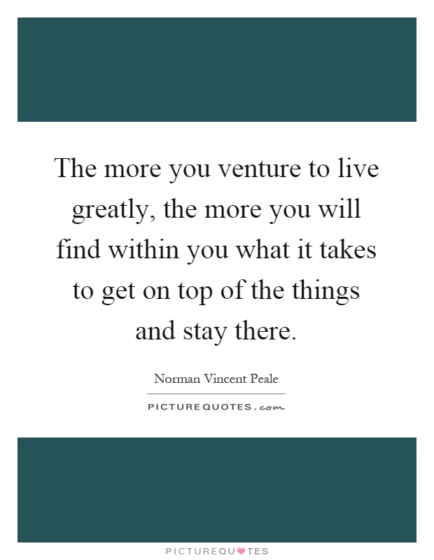 The more you venture to live greatly, the more you will find within you what it takes to get on top of the things and stay there Picture Quote #1