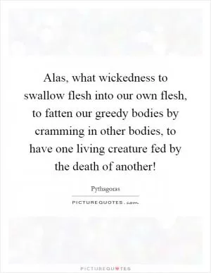 Alas, what wickedness to swallow flesh into our own flesh, to fatten our greedy bodies by cramming in other bodies, to have one living creature fed by the death of another! Picture Quote #1