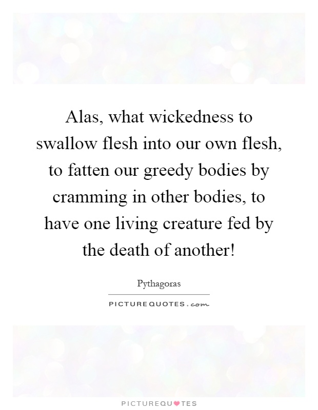Alas, what wickedness to swallow flesh into our own flesh, to fatten our greedy bodies by cramming in other bodies, to have one living creature fed by the death of another! Picture Quote #1