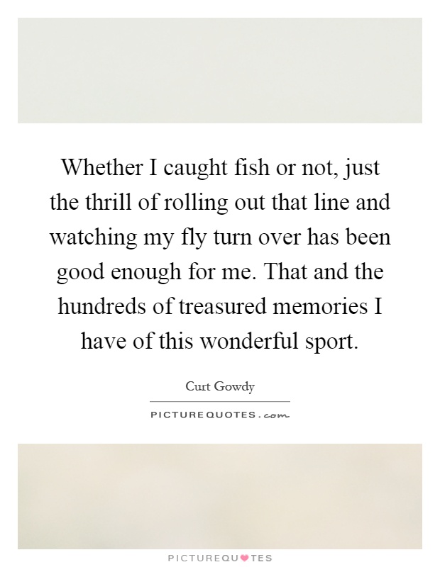 Whether I caught fish or not, just the thrill of rolling out that line and watching my fly turn over has been good enough for me. That and the hundreds of treasured memories I have of this wonderful sport Picture Quote #1