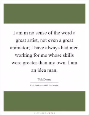 I am in no sense of the word a great artist, not even a great animator; I have always had men working for me whose skills were greater than my own. I am an idea man Picture Quote #1