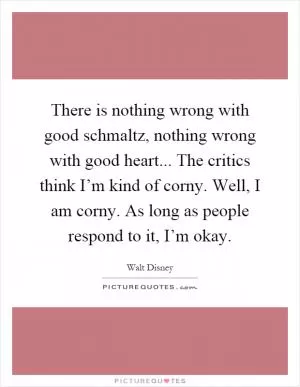 There is nothing wrong with good schmaltz, nothing wrong with good heart... The critics think I’m kind of corny. Well, I am corny. As long as people respond to it, I’m okay Picture Quote #1
