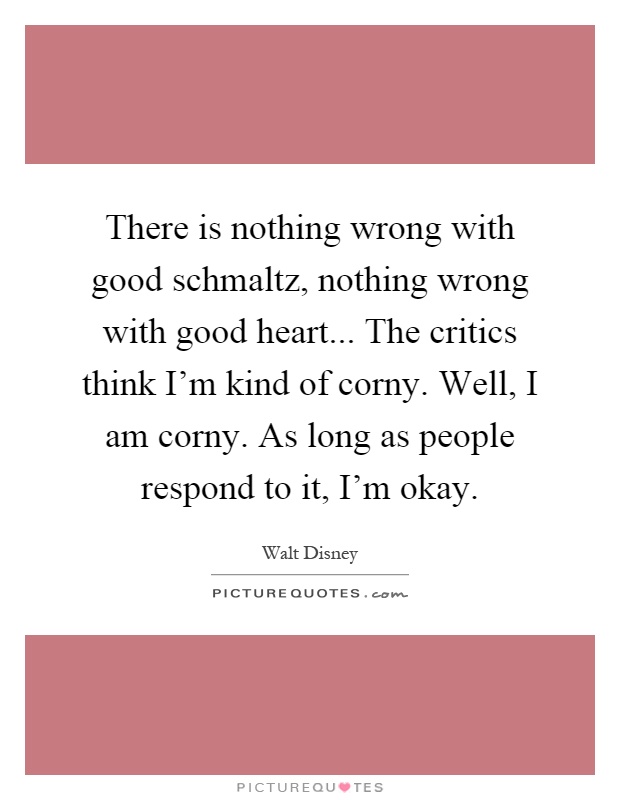 There is nothing wrong with good schmaltz, nothing wrong with good heart... The critics think I'm kind of corny. Well, I am corny. As long as people respond to it, I'm okay Picture Quote #1