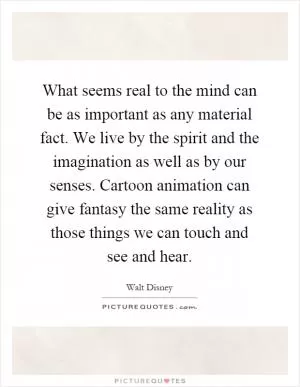 What seems real to the mind can be as important as any material fact. We live by the spirit and the imagination as well as by our senses. Cartoon animation can give fantasy the same reality as those things we can touch and see and hear Picture Quote #1