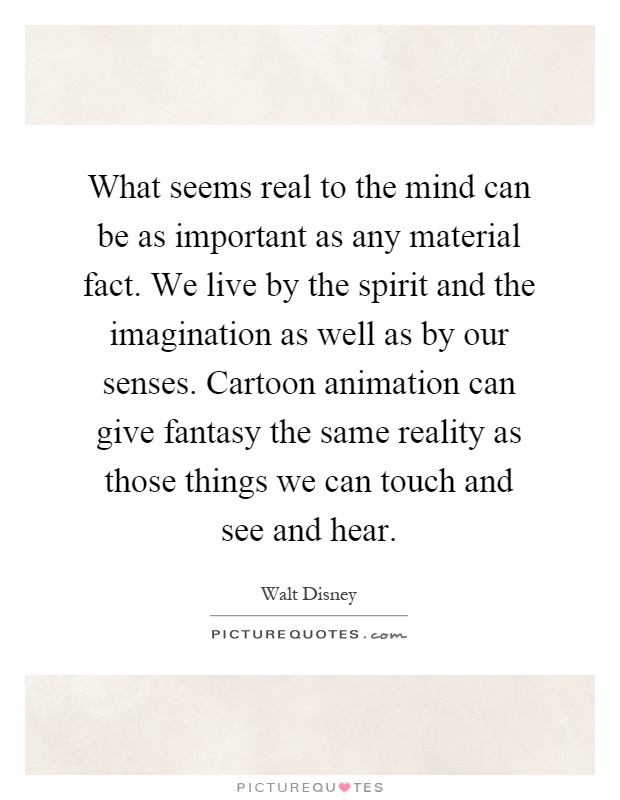 What seems real to the mind can be as important as any material fact. We live by the spirit and the imagination as well as by our senses. Cartoon animation can give fantasy the same reality as those things we can touch and see and hear Picture Quote #1