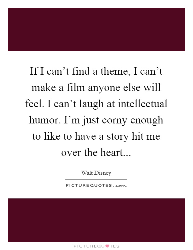 If I can't find a theme, I can't make a film anyone else will feel. I can't laugh at intellectual humor. I'm just corny enough to like to have a story hit me over the heart Picture Quote #1